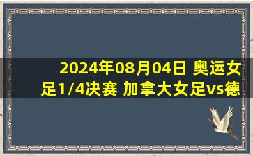 2024年08月04日 奥运女足1/4决赛 加拿大女足vs德国女足 全场录像